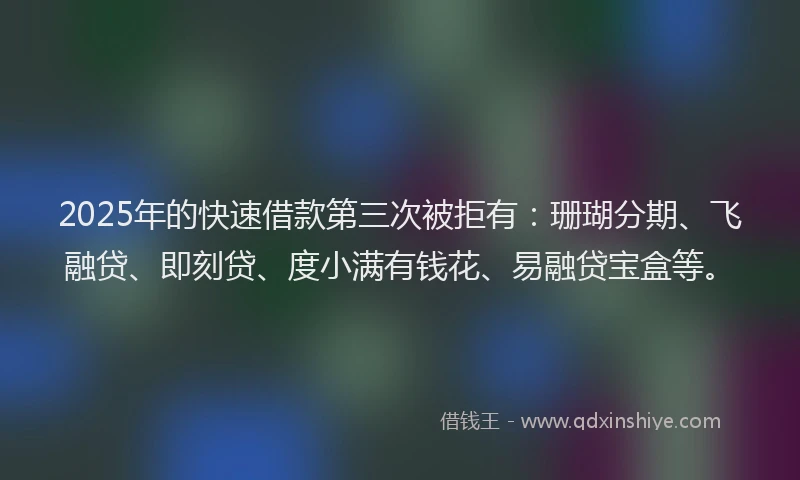 2025年的快速借款第三次被拒有：珊瑚分期、飞融贷、即刻贷、度小满有钱花、易融贷宝盒等。