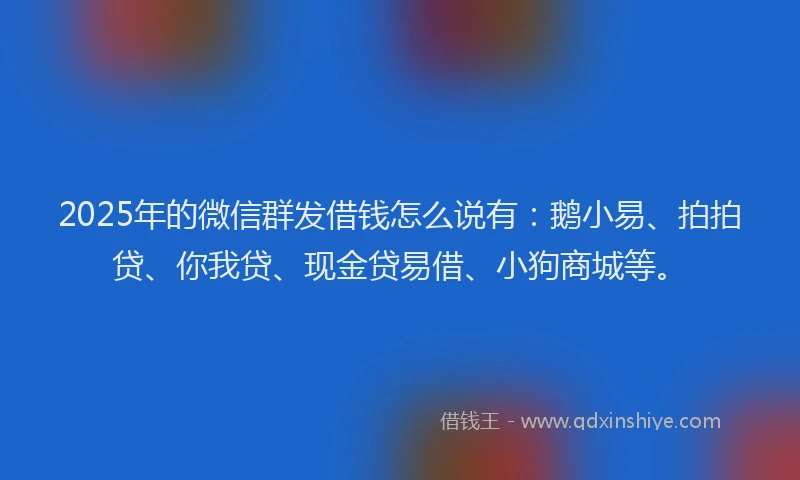 2025年的微信群发借钱怎么说有：鹅小易、拍拍贷、你我贷、现金贷易借、小狗商城等。