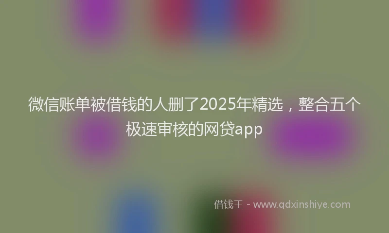 微信账单被借钱的人删了2025年精选，整合五个极速审核的网贷app