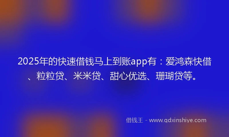 2025年的快速借钱马上到账app有：爱鸿森快借、粒粒贷、米米贷、甜心优选、珊瑚贷等。