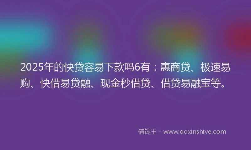 2025年的快贷容易下款吗6有：惠商贷、极速易购、快借易贷融、现金秒借贷、借贷易融宝等。