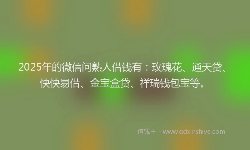 2025年的微信问熟人借钱有：玫瑰花、通天贷、快快易借、金宝盒贷、祥瑞钱包宝等。