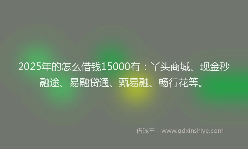 2025年的怎么借钱15000有：丫头商城、现金秒融途、易融贷通、甄易融、畅行花等。