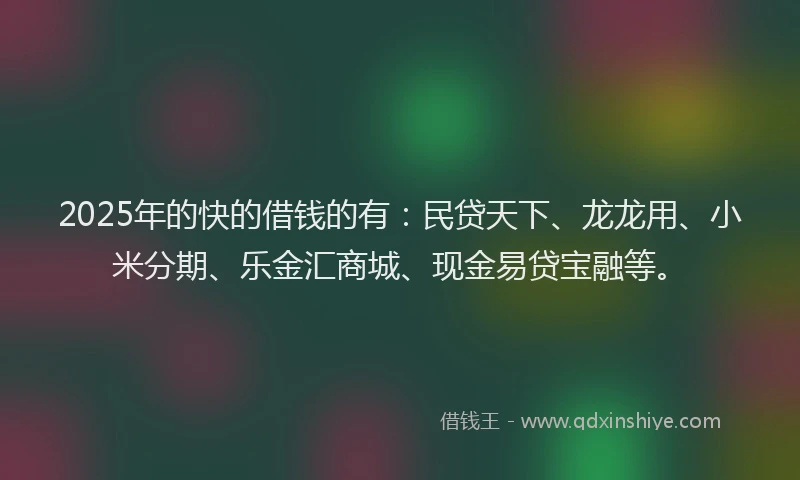 2025年的快的借钱的有：民贷天下、龙龙用、小米分期、乐金汇商城、现金易贷宝融等。
