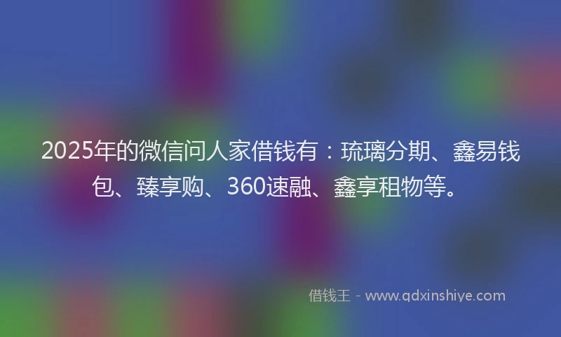2025年的微信问人家借钱有：琉璃分期、鑫易钱包、臻享购、360速融、鑫享租物等。