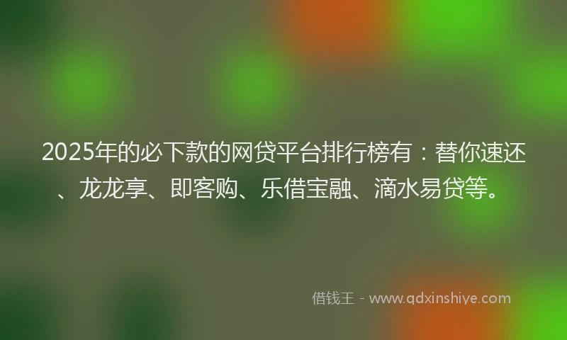 2025年的必下款的网贷平台排行榜有：替你速还、龙龙享、即客购、乐借宝融、滴水易贷等。