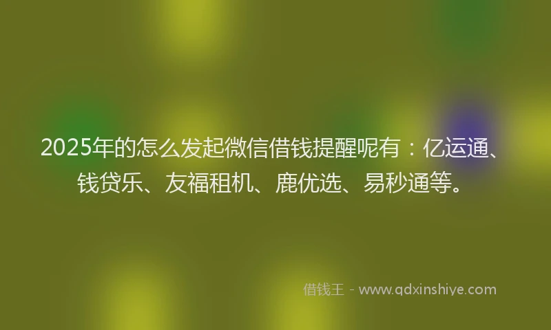 2025年的怎么发起微信借钱提醒呢有：亿运通、钱贷乐、友福租机、鹿优选、易秒通等。
