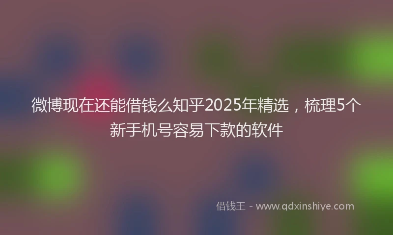 微博现在还能借钱么知乎2025年精选，梳理5个新手机号容易下款的软件