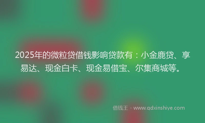 2025年的微粒贷借钱影响贷款有：小金鹿贷、享易达、现金白卡、现金易借宝、尔集商城等。