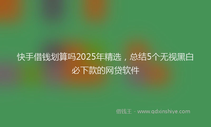 快手借钱划算吗2025年精选，总结5个无视黑白必下款的网贷软件