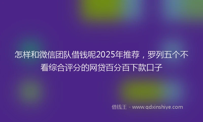 怎样和微信团队借钱呢2025年推荐，罗列五个不看综合评分的网贷百分百下款口子