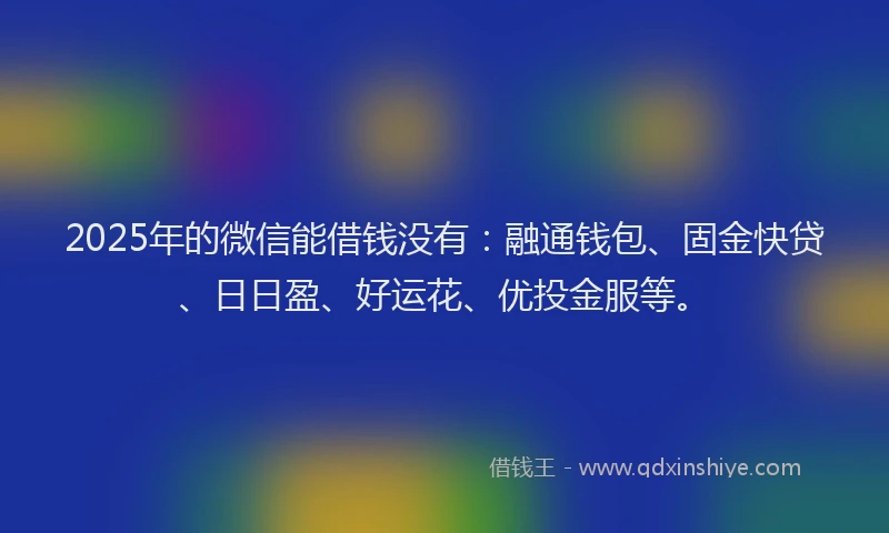 2025年的微信能借钱没有：融通钱包、固金快贷、日日盈、好运花、优投金服等。