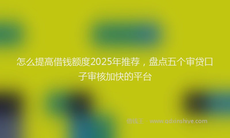 怎么提高借钱额度2025年推荐，盘点五个审贷口子审核加快的平台
