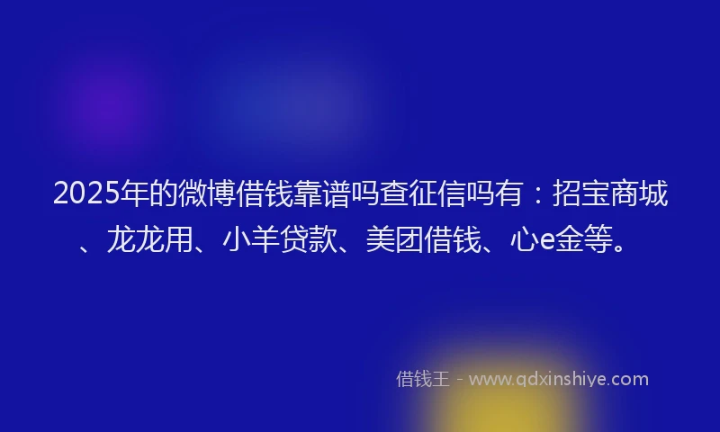 2025年的微博借钱靠谱吗查征信吗有：招宝商城、龙龙用、小羊贷款、美团借钱、心e金等。