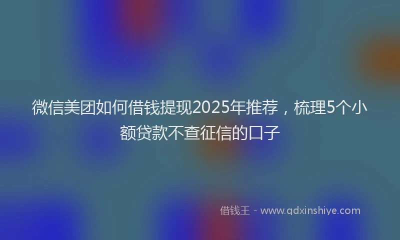微信美团如何借钱提现2025年推荐，梳理5个小额贷款不查征信的口子