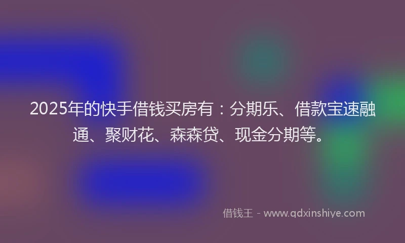 2025年的快手借钱买房有：分期乐、借款宝速融通、聚财花、森森贷、现金分期等。