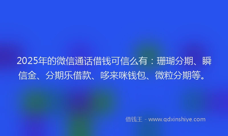 2025年的微信通话借钱可信么有：珊瑚分期、瞬信金、分期乐借款、哆来咪钱包、微粒分期等。