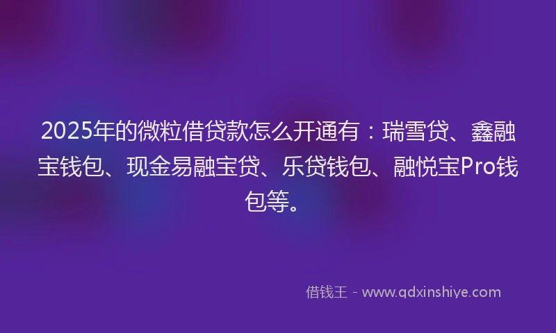 2025年的微粒借贷款怎么开通有：瑞雪贷、鑫融宝钱包、现金易融宝贷、乐贷钱包、融悦宝Pro钱包等。
