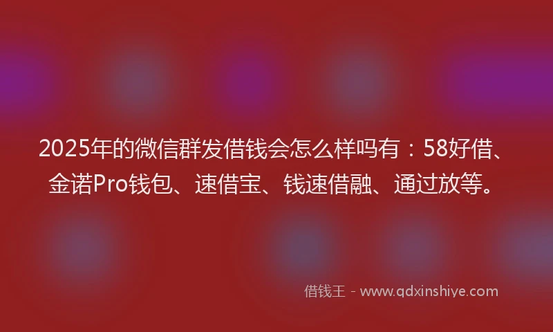 2025年的微信群发借钱会怎么样吗有：58好借、金诺Pro钱包、速借宝、钱速借融、通过放等。