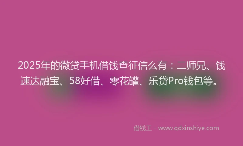 2025年的微贷手机借钱查征信么有：二师兄、钱速达融宝、58好借、零花罐、乐贷Pro钱包等。