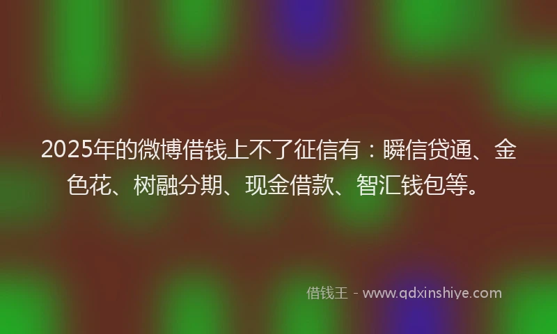2025年的微博借钱上不了征信有：瞬信贷通、金色花、树融分期、现金借款、智汇钱包等。