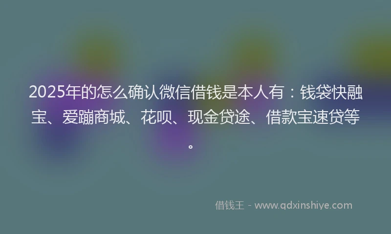 2025年的怎么确认微信借钱是本人有：钱袋快融宝、爱蹦商城、花呗、现金贷途、借款宝速贷等。
