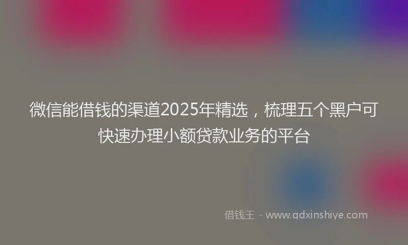 微信能借钱的渠道2025年精选，梳理五个黑户可快速办理小额贷款业务的平台