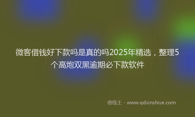 微客借钱好下款吗是真的吗2025年精选，整理5个高炮双黑逾期必下款软件