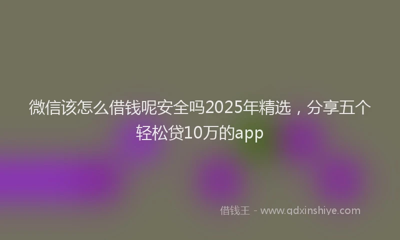 微信该怎么借钱呢安全吗2025年精选，分享五个轻松贷10万的app
