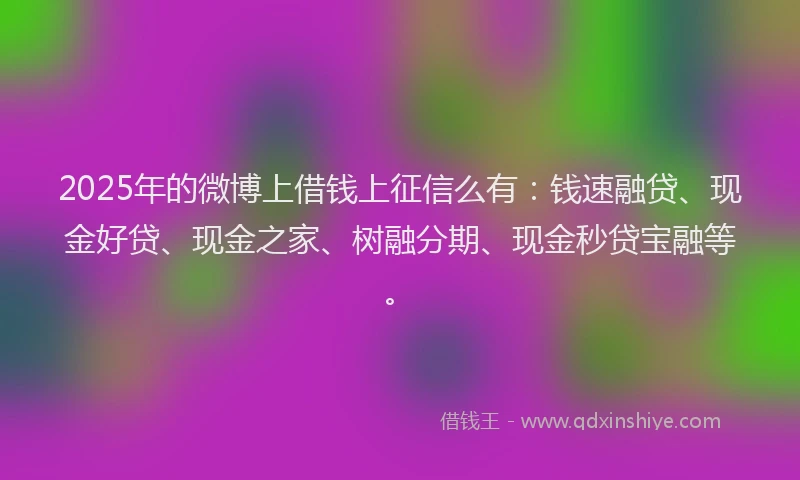 2025年的微博上借钱上征信么有：钱速融贷、现金好贷、现金之家、树融分期、现金秒贷宝融等。