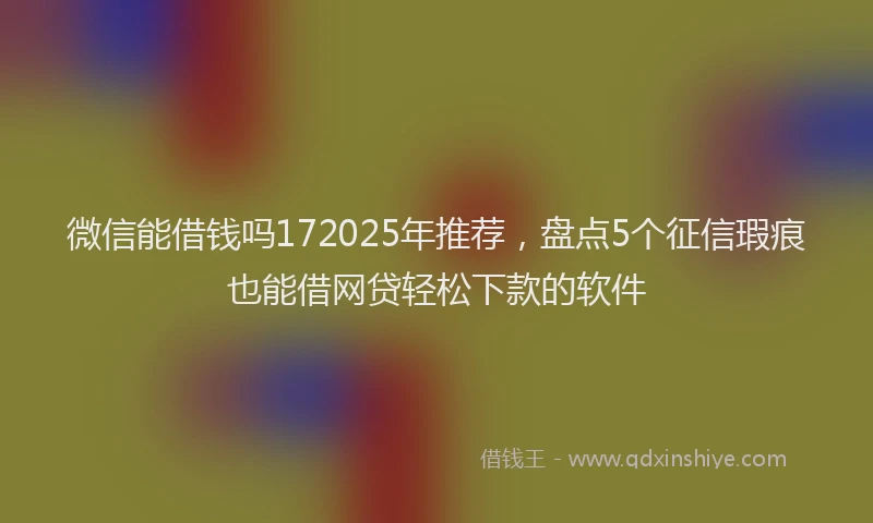 微信能借钱吗172025年推荐，盘点5个征信瑕疵也能借网贷轻松下款的软件