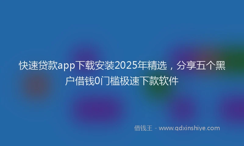 快速贷款app下载安装2025年精选，分享五个黑户借钱0门槛极速下款软件