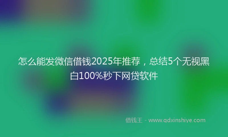 怎么能发微信借钱2025年推荐，总结5个无视黑白100%秒下网贷软件