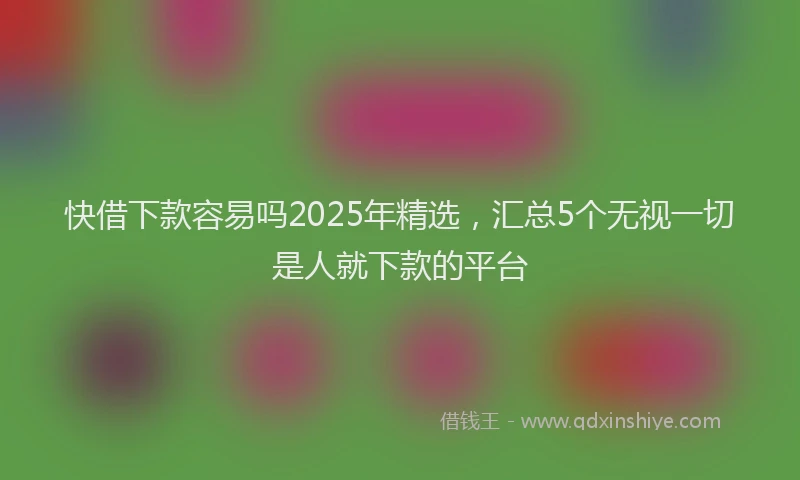 快借下款容易吗2025年精选，汇总5个无视一切是人就下款的平台