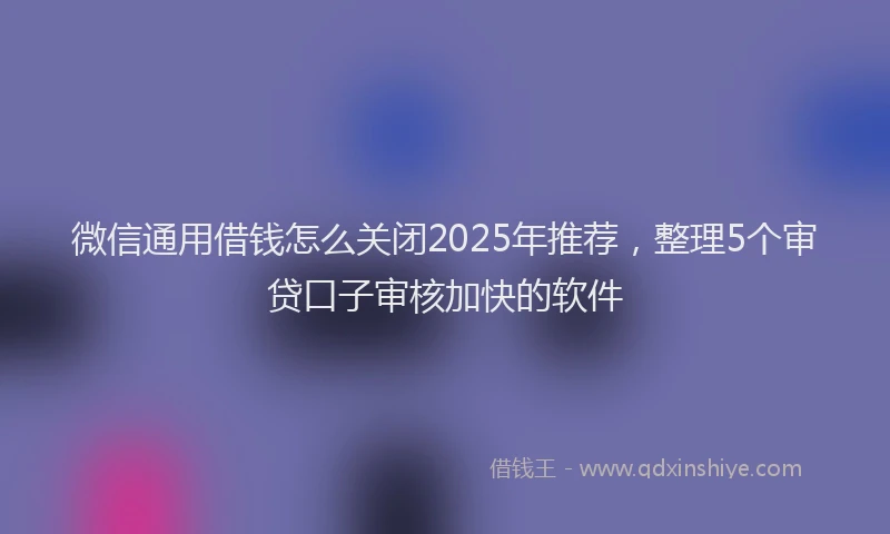 微信通用借钱怎么关闭2025年推荐，整理5个审贷口子审核加快的软件