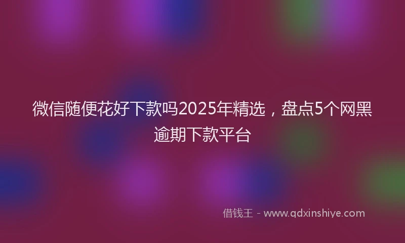 微信随便花好下款吗2025年精选，盘点5个网黑逾期下款平台