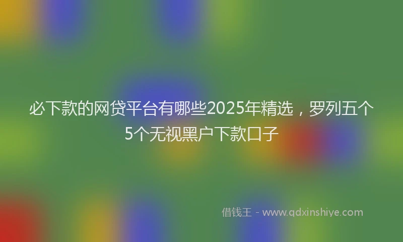 必下款的网贷平台有哪些2025年精选，罗列五个5个无视黑户下款口子