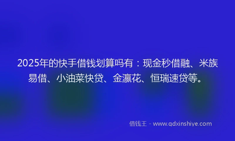 2025年的快手借钱划算吗有：现金秒借融、米族易借、小油菜快贷、金瀛花、恒瑞速贷等。