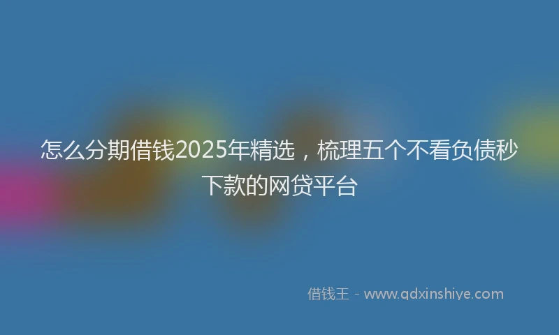 怎么分期借钱2025年精选，梳理五个不看负债秒下款的网贷平台
