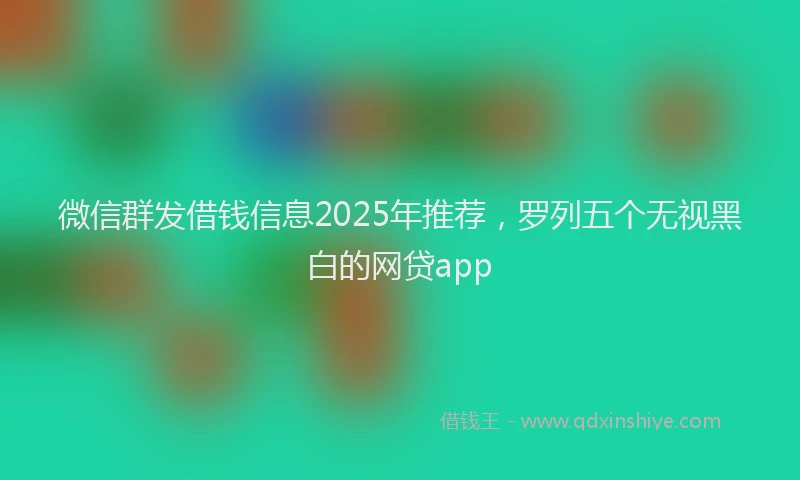 微信群发借钱信息2025年推荐，罗列五个无视黑白的网贷app