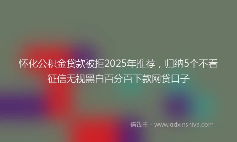 怀化公积金贷款被拒2025年推荐，归纳5个不看征信无视黑白百分百下款网贷口子