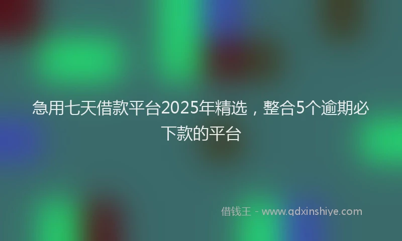 急用七天借款平台2025年精选，整合5个逾期必下款的平台