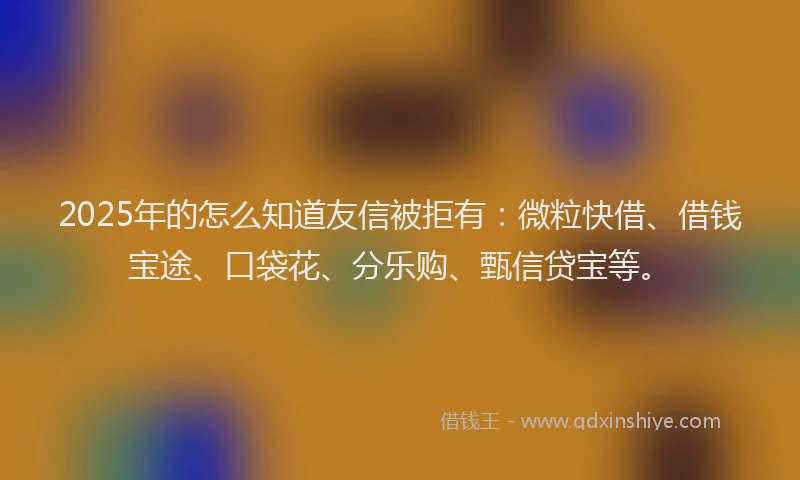 2025年的怎么知道友信被拒有：微粒快借、借钱宝途、口袋花、分乐购、甄信贷宝等。