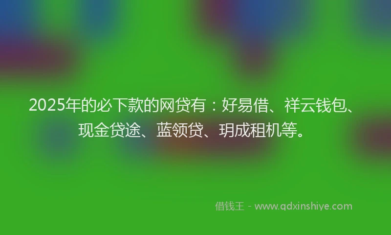 2025年的必下款的网贷有：好易借、祥云钱包、现金贷途、蓝领贷、玥成租机等。
