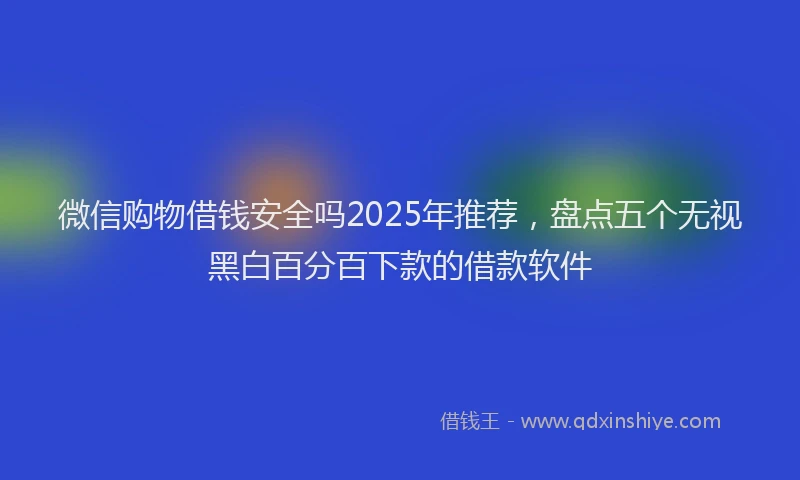 微信购物借钱安全吗2025年推荐，盘点五个无视黑白百分百下款的借款软件