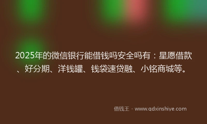 2025年的微信银行能借钱吗安全吗有：星愿借款、好分期、洋钱罐、钱袋速贷融、小铭商城等。