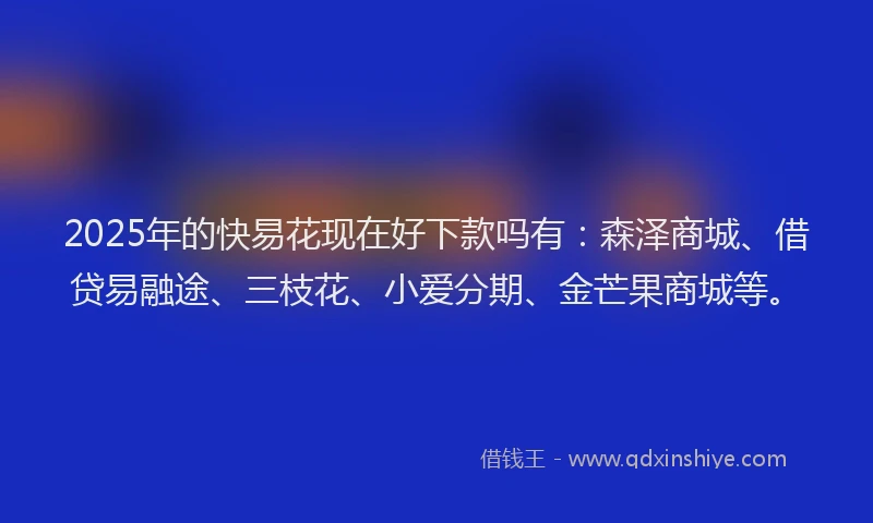2025年的快易花现在好下款吗有：森泽商城、借贷易融途、三枝花、小爱分期、金芒果商城等。