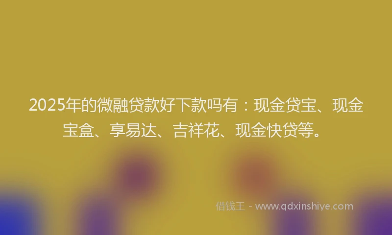 2025年的微融贷款好下款吗有：现金贷宝、现金宝盒、享易达、吉祥花、现金快贷等。