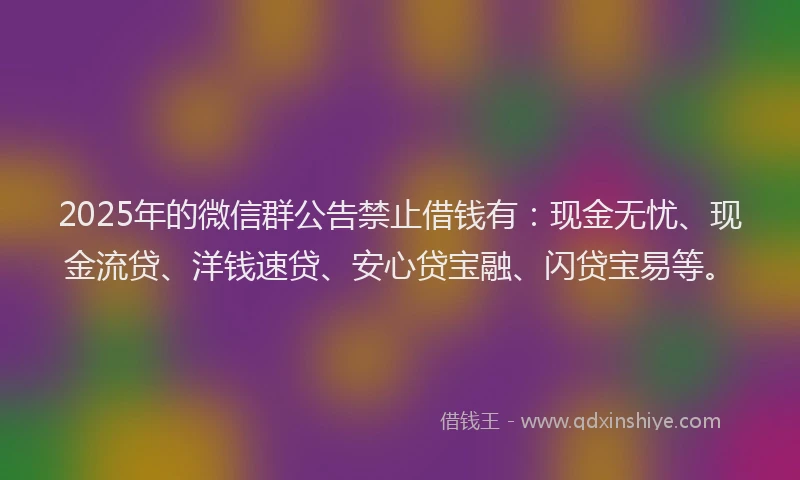 2025年的微信群公告禁止借钱有：现金无忧、现金流贷、洋钱速贷、安心贷宝融、闪贷宝易等。