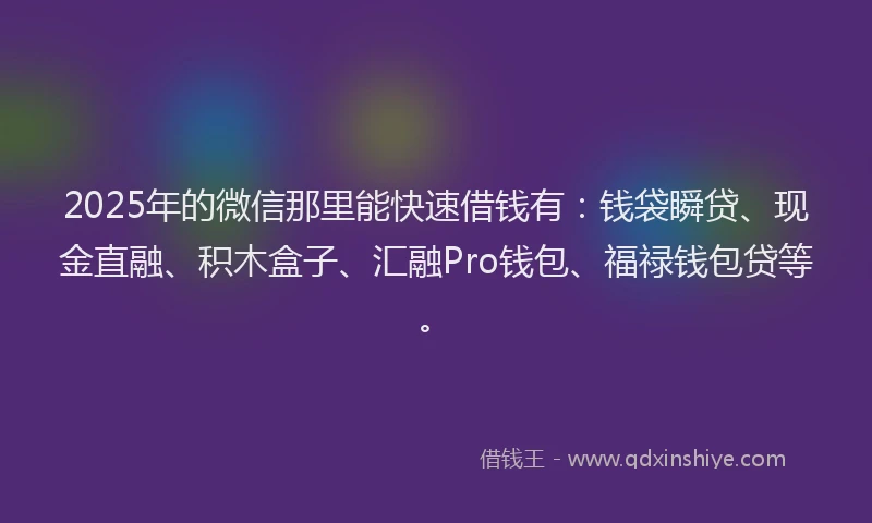 2025年的微信那里能快速借钱有：钱袋瞬贷、现金直融、积木盒子、汇融Pro钱包、福禄钱包贷等。